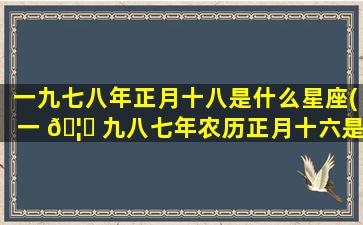 一九七八年正月十八是什么星座(一 🦉 九八七年农历正月十六是什么星座)